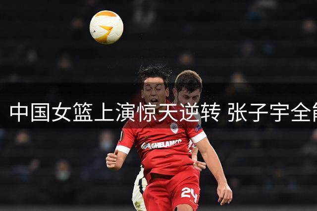 中国女篮上演惊天逆转 张子宇全能表现助胜尼日利亚