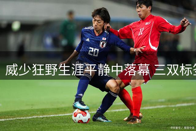 威少狂野生涯平静中落幕 三双标签成就他也禁锢了他