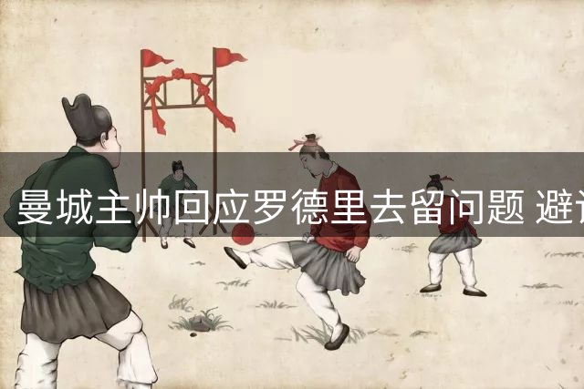 曼城主帅回应罗德里去留问题 避谈恩佐转会传闻