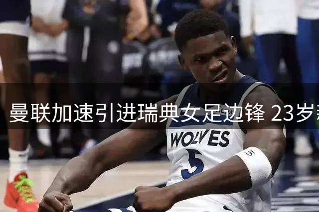 曼联加速引进瑞典女足边锋 23岁新星95场25球成绩亮眼