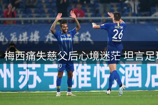 梅西痛失慈父后心境迷茫 坦言足球生涯或生变数