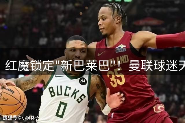 红魔锁定"新巴莱巴"！曼联球迷天才中场今夏或成拉爵首签