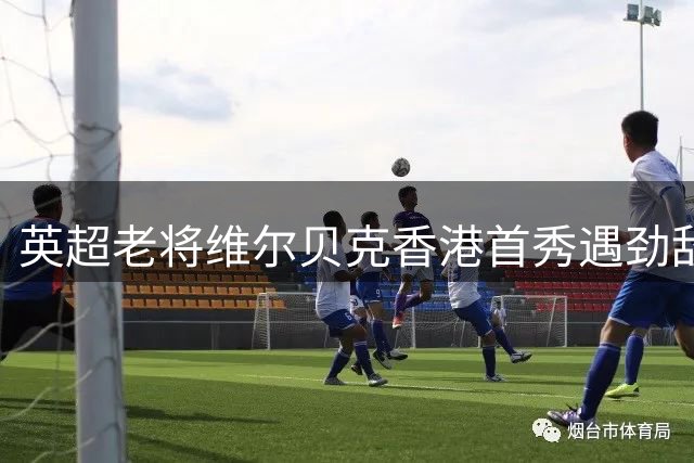 英超老将维尔贝克香港首秀遇劲敌 坦言季前赛价值胜过胜负