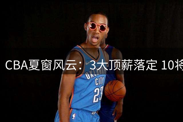 CBA夏窗风云：3大顶薪落定 10将完成签约 广东双子星陷转会传闻